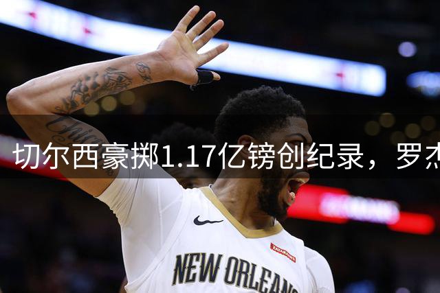 切尔西豪掷1.17亿镑创纪录，罗杰斯转会引爆英超军备竞赛