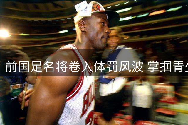 前国足名将卷入体罚风波 掌掴青少年球员引警方介入