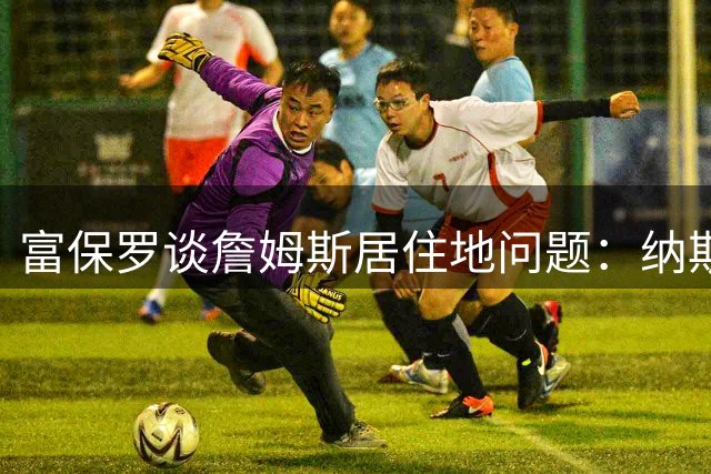 富保罗谈詹姆斯居住地问题：纳斯教练只关心球员准时到场