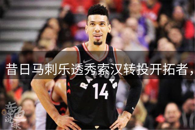 昔日马刺乐透秀索汉转投开拓者，NBA赛场再现命运转折