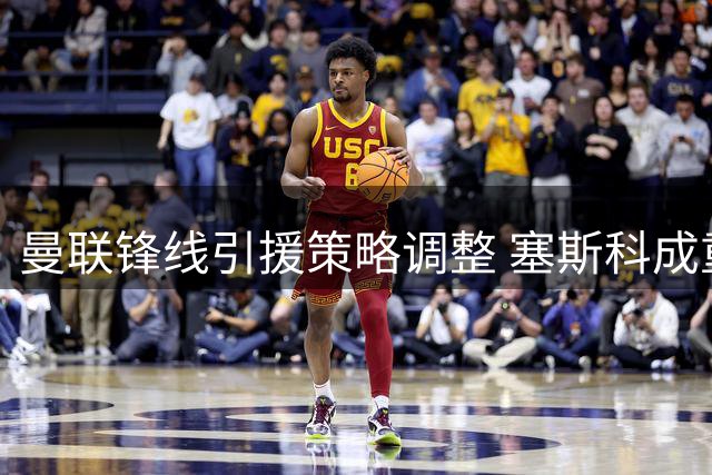 曼联锋线引援策略调整 塞斯科成重建核心