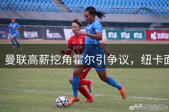 曼联高薪挖角霍尔引争议，纽卡面临保级危机