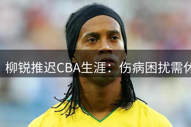 柳锐推迟CBA生涯：伤病困扰需休养，职业强度恐难承受