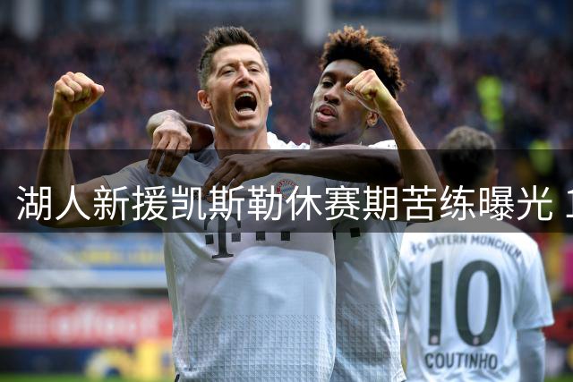 湖人新援凯斯勒休赛期苦练曝光 1.3亿先生备战新赛季引期待