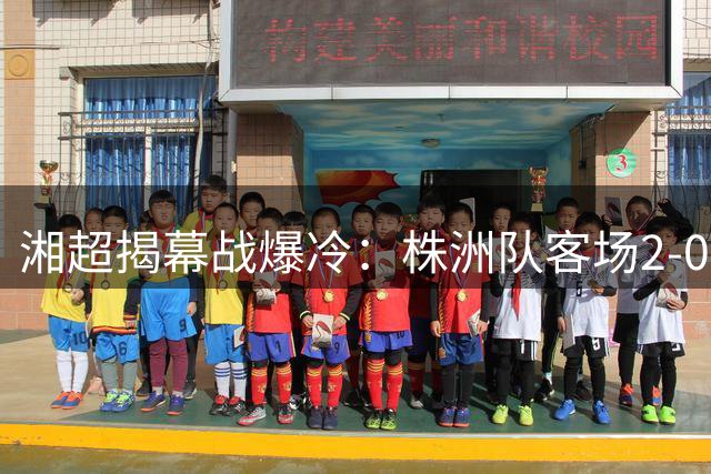 湘超揭幕战爆冷：株洲队客场2-0完胜卫冕亚军常德队