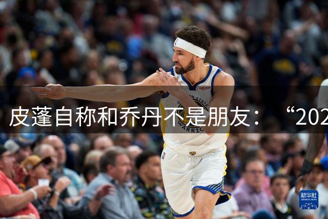 皮蓬自称和乔丹不是朋友：“2020年之后没有说过话”