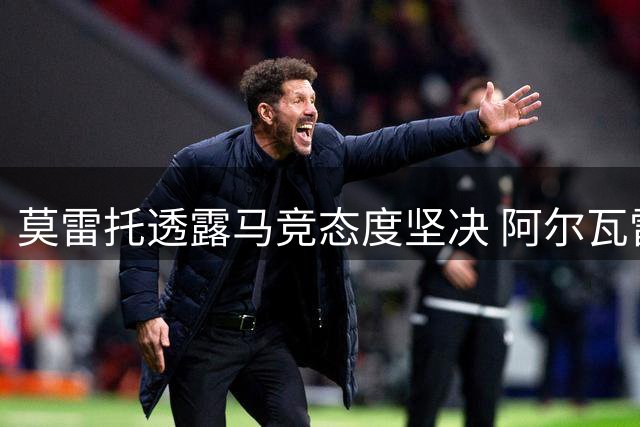 莫雷托透露马竞态度坚决 阿尔瓦雷斯今夏留队无悬念