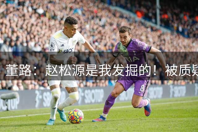 董路：赵松源是我发掘的！被质疑收好处 他头球世界级 暂时难留洋