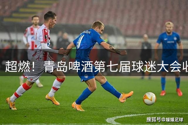 超燃！青岛啤酒第七届球迷大会收官之夜高光回顾：这一夜，与你共赴热爱！