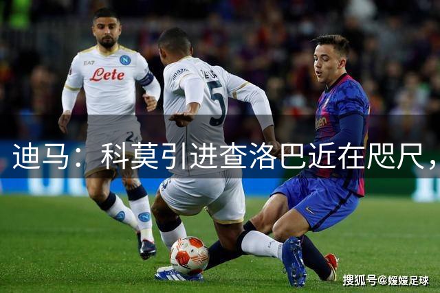 迪马：科莫引进查洛巴近在咫尺，将提交3000万欧+奖金报价