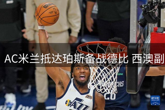 AC米兰抵达珀斯备战德比 西澳副州长亲自迎接球队核心