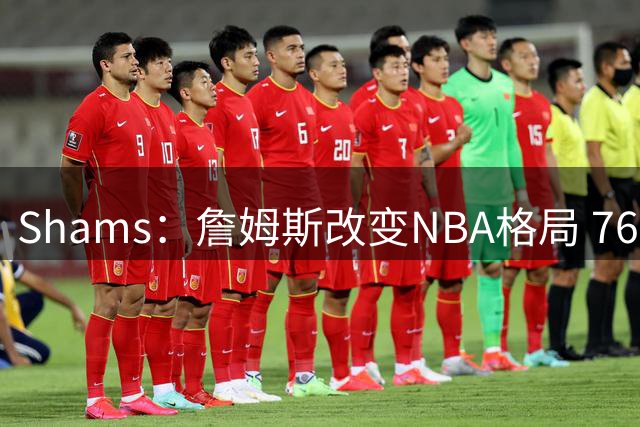Shams：詹姆斯改变NBA格局 76人可能获得最多的全美直播比赛