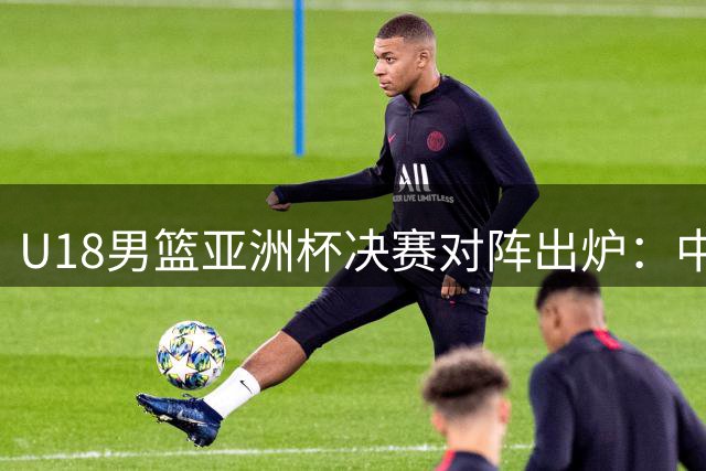 U18男篮亚洲杯决赛对阵出炉：中国迎战澳大利亚 日本伊朗角逐第五名
